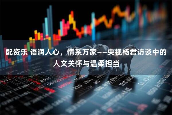 配资乐 语润人心，情系万家——央视杨君访谈中的人文关怀与温柔担当