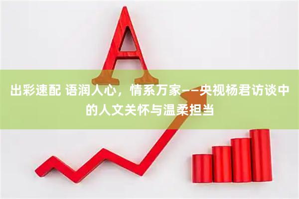 出彩速配 语润人心，情系万家——央视杨君访谈中的人文关怀与温柔担当